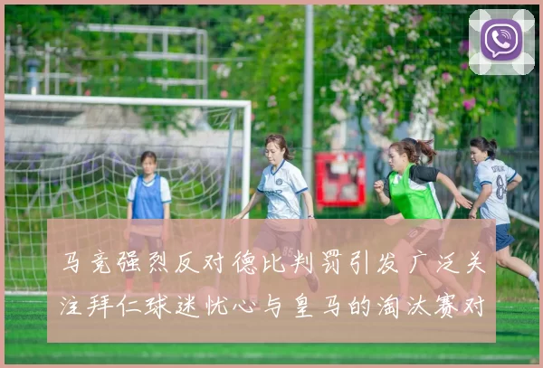 马竞强烈反对德比判罚引发广泛关注拜仁球迷忧心与皇马的淘汰赛对决