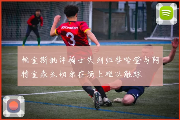 帕金斯批评骑士失利归咎哈登与阿特金森米切尔在场上难以触球