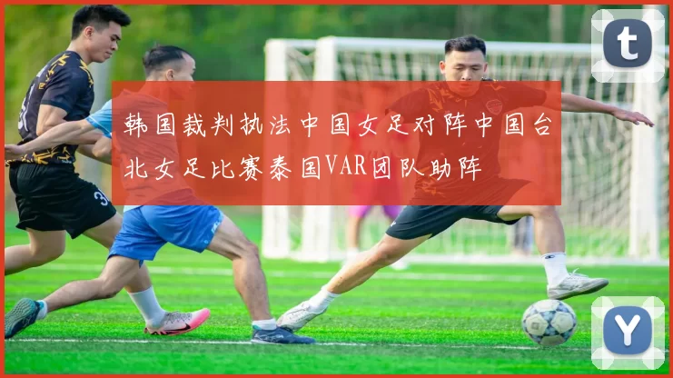 韩国裁判执法中国女足对阵中国台北女足比赛泰国VAR团队助阵