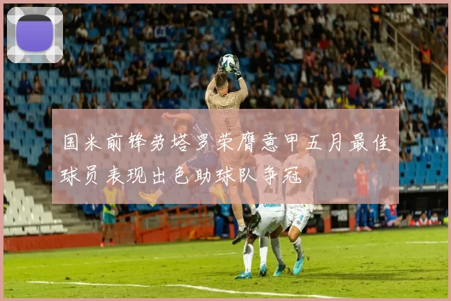 国米前锋劳塔罗荣膺意甲五月最佳球员表现出色助球队争冠