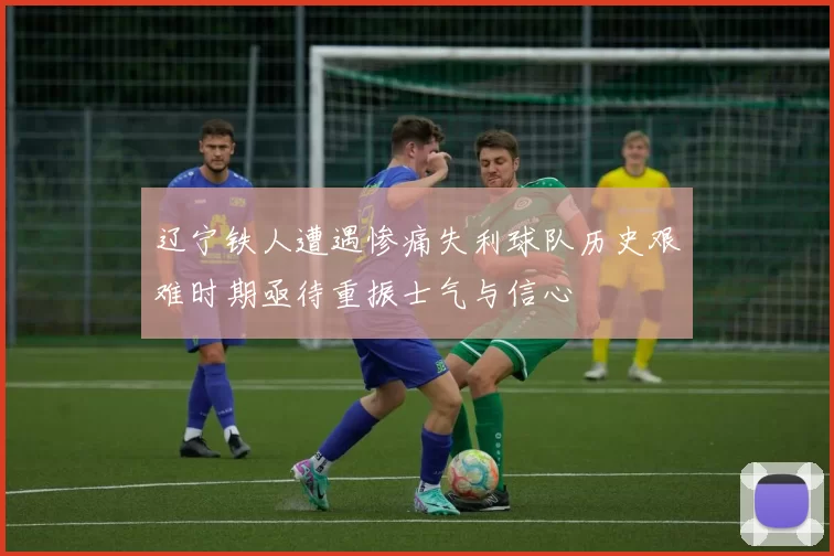 辽宁铁人遭遇惨痛失利球队历史艰难时期亟待重振士气与信心