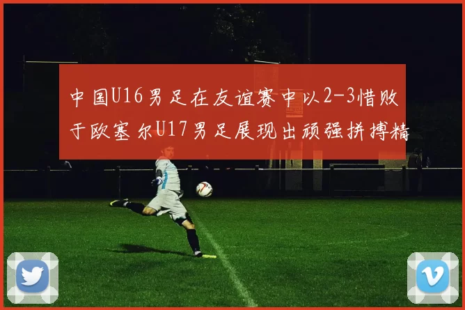 中国U16男足在友谊赛中以2-3惜败于欧塞尔U17男足展现出顽强拼搏精神
