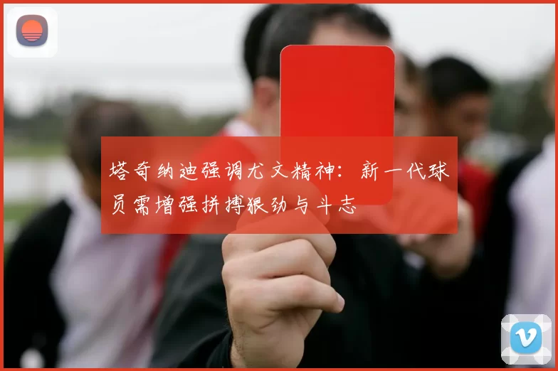 塔奇纳迪强调尤文精神：新一代球员需增强拼搏狠劲与斗志