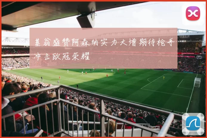 基翁盛赞阿森纳实力大增期待枪手冲击欧冠荣耀