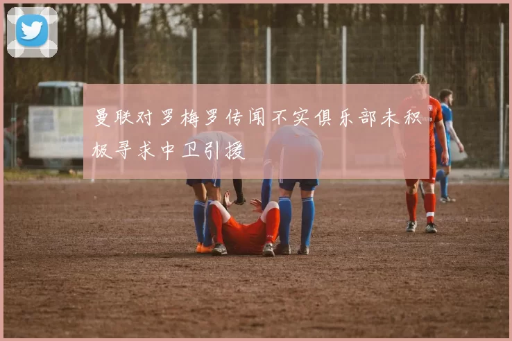 曼联对罗梅罗传闻不实俱乐部未积极寻求中卫引援