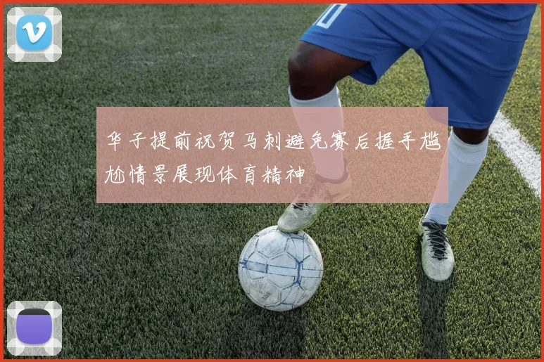 华子提前祝贺马刺避免赛后握手尴尬情景展现体育精神