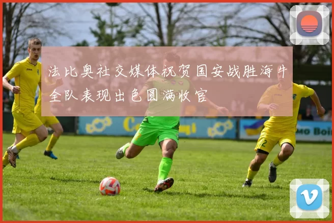 法比奥社交媒体祝贺国安战胜海牛全队表现出色圆满收官
