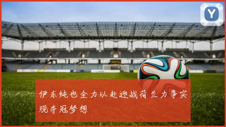 伊东纯也全力以赴迎战荷兰力争实现夺冠梦想