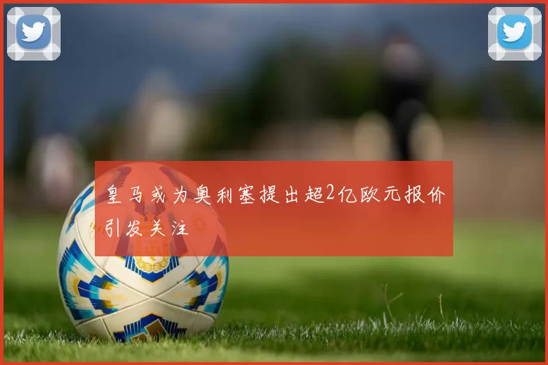 皇马或为奥利塞提出超2亿欧元报价引发关注
