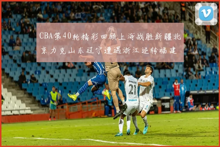 CBA第40轮精彩回顾上海战胜新疆北京力克山东辽宁遭遇浙江逆转福建逆袭广东