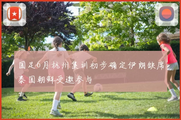 国足6月杭州集训初步确定伊朗缺席泰国朝鲜受邀参与