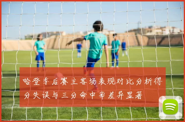 哈登季后赛主客场表现对比分析得分失误与三分命中率差异显著
