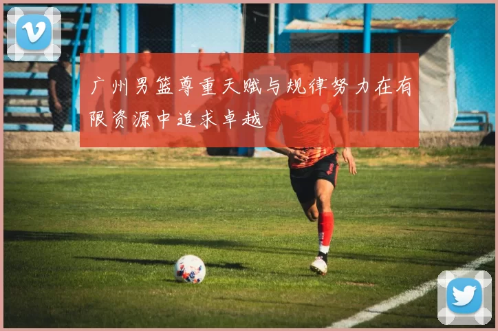 广州男篮尊重天赋与规律努力在有限资源中追求卓越