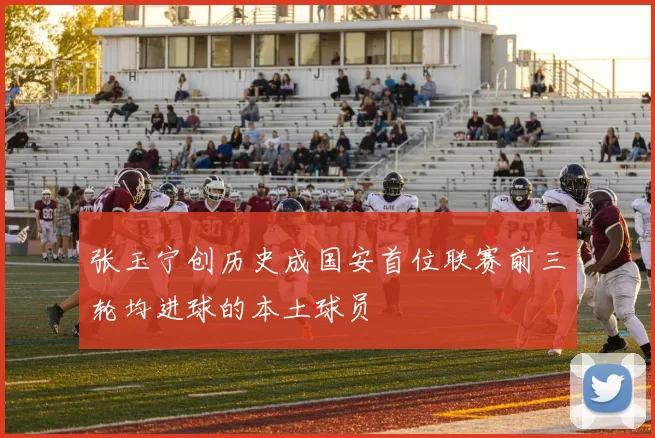 张玉宁创历史成国安首位联赛前三轮均进球的本土球员