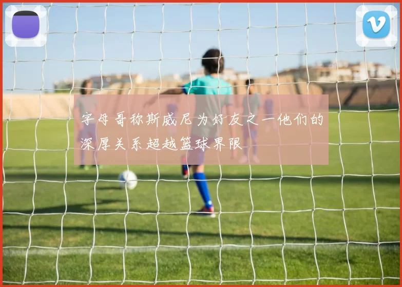 字母哥称斯威尼为好友之一他们的深厚关系超越篮球界限