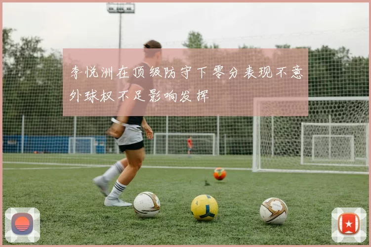 李悦洲在顶级防守下零分表现不意外球权不足影响发挥
