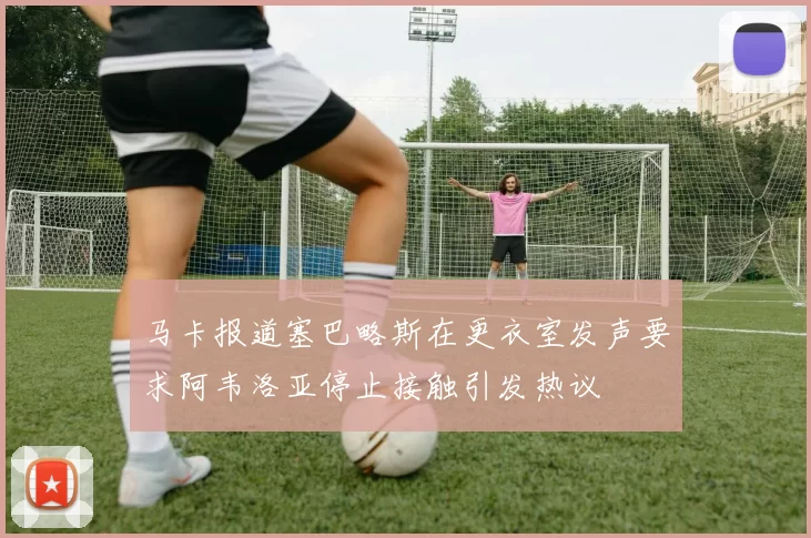 马卡报道塞巴略斯在更衣室发声要求阿韦洛亚停止接触引发热议
